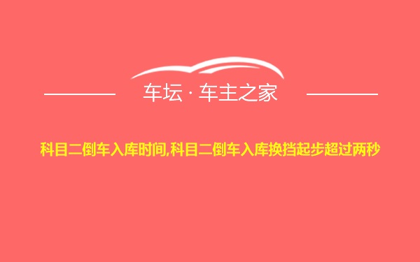 科目二倒车入库时间,科目二倒车入库换挡起步超过两秒