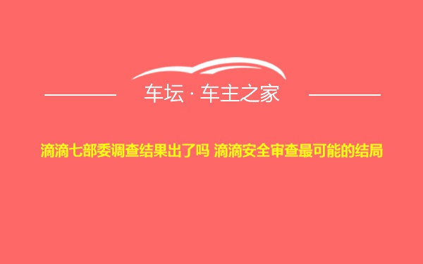 滴滴七部委调查结果出了吗 滴滴安全审查最可能的结局