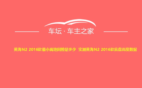 黄海N2 2016款最小离地间隙是多少 实测黄海N2 2016款底盘高度数据