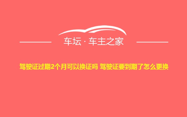 驾驶证过期2个月可以换证吗 驾驶证要到期了怎么更换