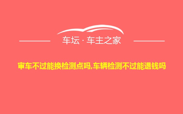 审车不过能换检测点吗,车辆检测不过能退钱吗