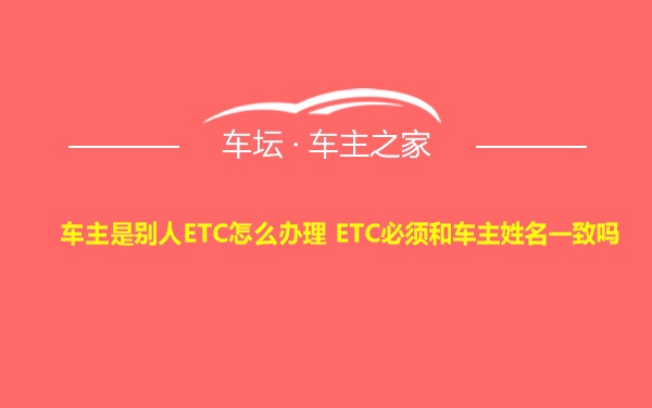 车主是别人ETC怎么办理 ETC必须和车主姓名一致吗