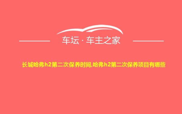 长城哈弗h2第二次保养时间,哈弗h2第二次保养项目有哪些