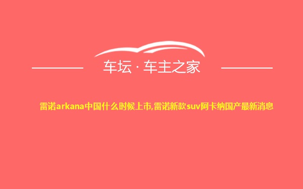 雷诺arkana中国什么时候上市,雷诺新款suv阿卡纳国产最新消息