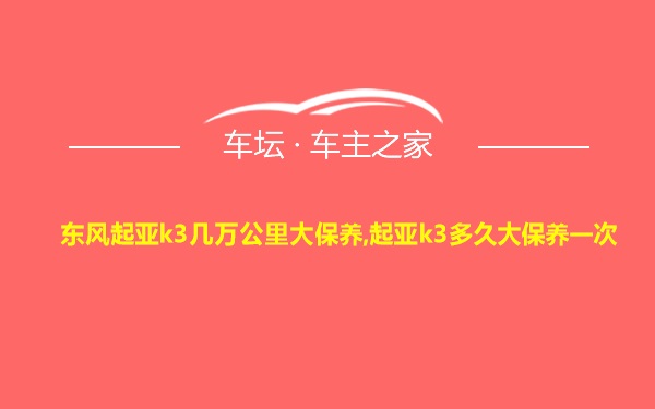 东风起亚k3几万公里大保养,起亚k3多久大保养一次