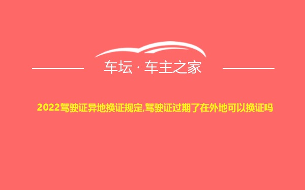 2022驾驶证异地换证规定,驾驶证过期了在外地可以换证吗